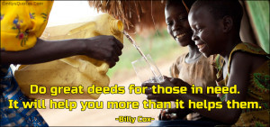 Do great deeds for those in need. It will help you more than it helps ...