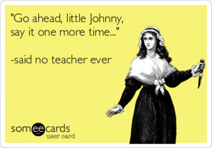 ... little Johnny say it one more time…” – said no teacher ever