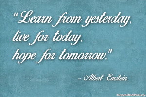 ... yesterday, live for today, hope for tomorrow.” ~ Albert Einstein