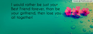 ... your Best Friend forever, than be your girlfriend, then lose you all
