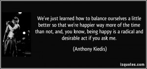 ... happy is a radical and desirable act if you ask me. - Anthony Kiedis