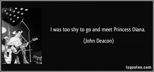 was too shy to go and meet Princess Diana. - John Deacon