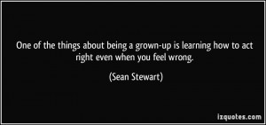 ... is learning how to act right even when you feel wrong. - Sean Stewart
