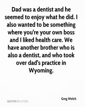 Greg Welch - Dad was a dentist and he seemed to enjoy what he did. I ...