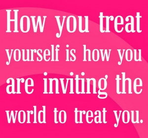 How you treat yourself is how you are inviting the world to treat You