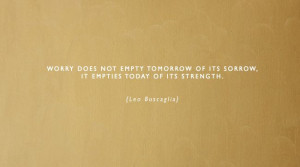 ... of its sorrow, it empties today of its strength. {Leo Buscaglia