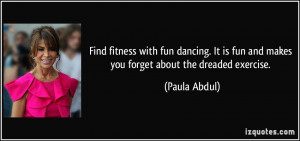 ... is fun and makes you forget about the dreaded exercise. - Paula Abdul
