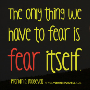 The only thing we have to fear is fear itself. - Franklin D. Roosevelt