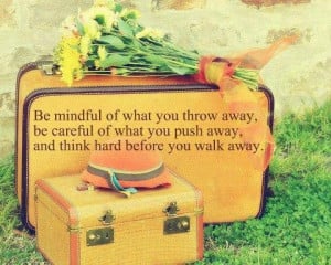 Be mindful of what you throw away, be careful of what you push away ...
