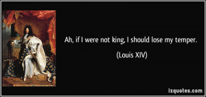 Ah, if I were not king, I should lose my temper. - Louis XIV