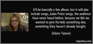 It'll be basically a live album, but it will also include songs, Judas ...