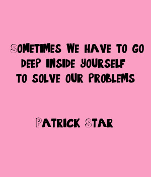 ... we have to go deep inside yourself to solve our problems Patrick Star