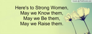 Here's to Strong Women,May we Know them,May we Be them,May we Raise ...
