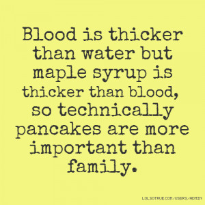 Blood is thicker than water but maple syrup is thicker than blood, so ...