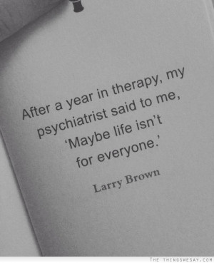 After a year in therapy my psychiatrist said to me maybe life isn't ...