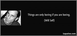 Things are only boring if you are boring. - Will Self