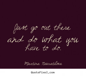 Martina Navratilova Quotes - Just go out there and do what you have to ...