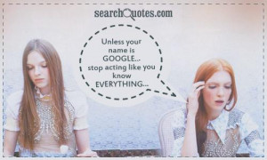 Unless your name is GOOGLE...stop acting like you KNOW EVERYTHING...