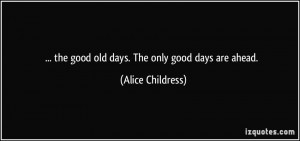 the good old days. The only good days are ahead. - Alice Childress