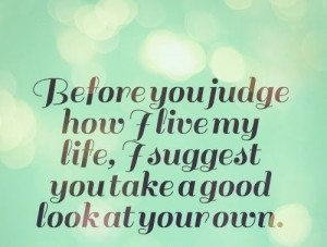 Before you judge how I live my life, I suggest you take a good look at ...
