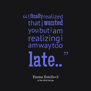 ... realized that i wanted you but i am realizing i am way too late