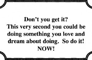 Don’t you get it? This very second you could be doing something you ...