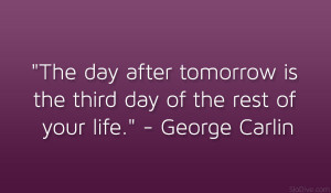 ... is the third day of the rest of your life.” – George Carlin
