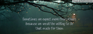 Sometimes we expect more from others because we would be willing to do ...