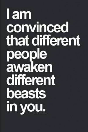 am convinced that different people awaken different beasts in you
