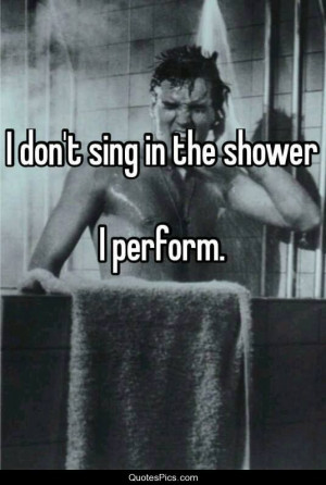 don’t sing in the shower… I perform – Anonymous