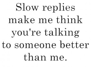 Slow replies make me think you are talking to