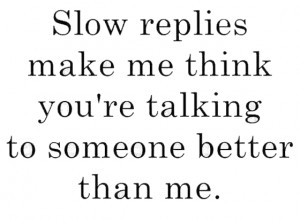 Slow replies make me think you are talking to