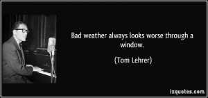 Bad weather always looks worse through a window. - Tom Lehrer