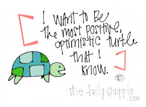 want to be the most positive, optimistic turtle that I know.