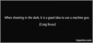 ... in the dark, it is a good idea to use a machine gun. - Craig Bruce