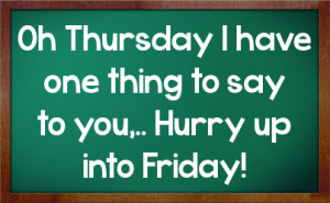 Oh Thursday I have one thing to say to you,.. Hurry up into Friday!