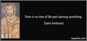 There is no time of life past learning something. - Saint Ambrose