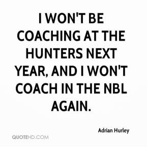 won't be coaching at the Hunters next year, and I won't coach in the ...