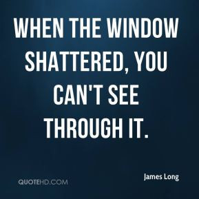 James Long - When the window shattered, you can't see through it.