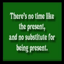 There's no time like the present, and no substitute for being present.