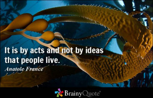 It is by acts and not by ideas that people live. - Anatole France