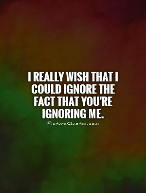 really wish that I could ignore the fact that you're ignoring me ...