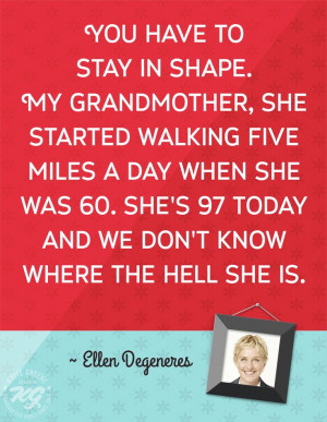 You have to stay in shape. My grandmother, she started walking five ...