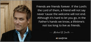 ... know, a lifetime's not too long to live as friends. - Michael W. Smith