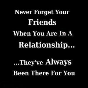 Never forget your friends when you are in a relationship, they've have ...
