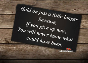 Hold on just a little longer because, if you give up now, You will ...