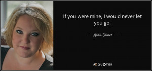 If you were mine, I would never let you go. - Abbi Glines