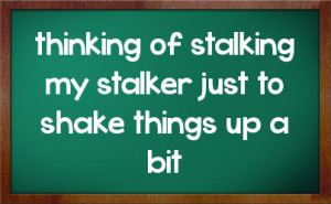 thinking of stalking my stalker just to shake things up a bit