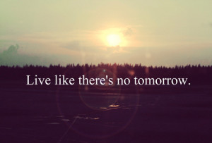 Live like theres no tomorrow