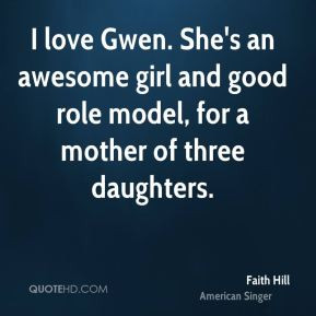 Faith Hill - I love Gwen. She's an awesome girl and good role model ...